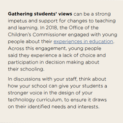 Gathering students’ views can be a strong impetus and support for changes to teaching and learning. In 2018, the Office of the Children’s Commissioner engaged with young people about their experiences in education. Across this engagement, young people said they experience a lack of choice and participation in decision making about their schooling.  In discussions with your staff, think about how your school can give your students a stronger voice in the design of your technology curriculum, to ensure it draws on their identified needs and interests.
