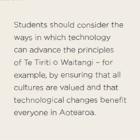 Students should consider the ways in which technology can advance the principles of Te Tiriti o Waitangi – for example, by ensuring that all cultures are valued and that technological changes benefit everyone in Aotearoa. 
